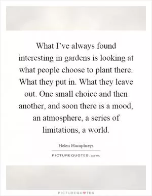 What I’ve always found interesting in gardens is looking at what people choose to plant there. What they put in. What they leave out. One small choice and then another, and soon there is a mood, an atmosphere, a series of limitations, a world Picture Quote #1