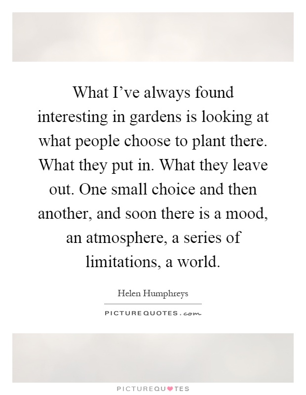 What I've always found interesting in gardens is looking at what people choose to plant there. What they put in. What they leave out. One small choice and then another, and soon there is a mood, an atmosphere, a series of limitations, a world Picture Quote #1