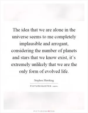 The idea that we are alone in the universe seems to me completely implausible and arrogant, considering the number of planets and stars that we know exist, it’s extremely unlikely that we are the only form of evolved life Picture Quote #1