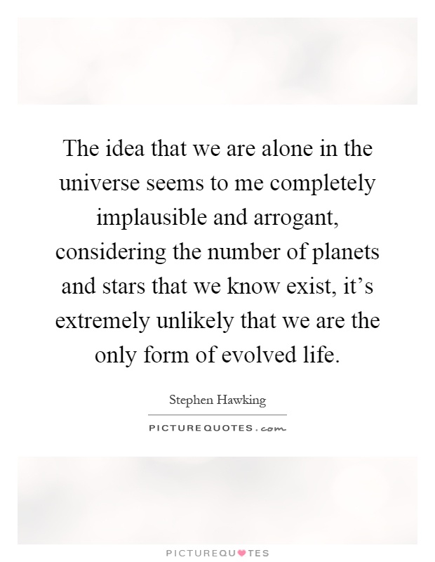 The idea that we are alone in the universe seems to me completely implausible and arrogant, considering the number of planets and stars that we know exist, it's extremely unlikely that we are the only form of evolved life Picture Quote #1