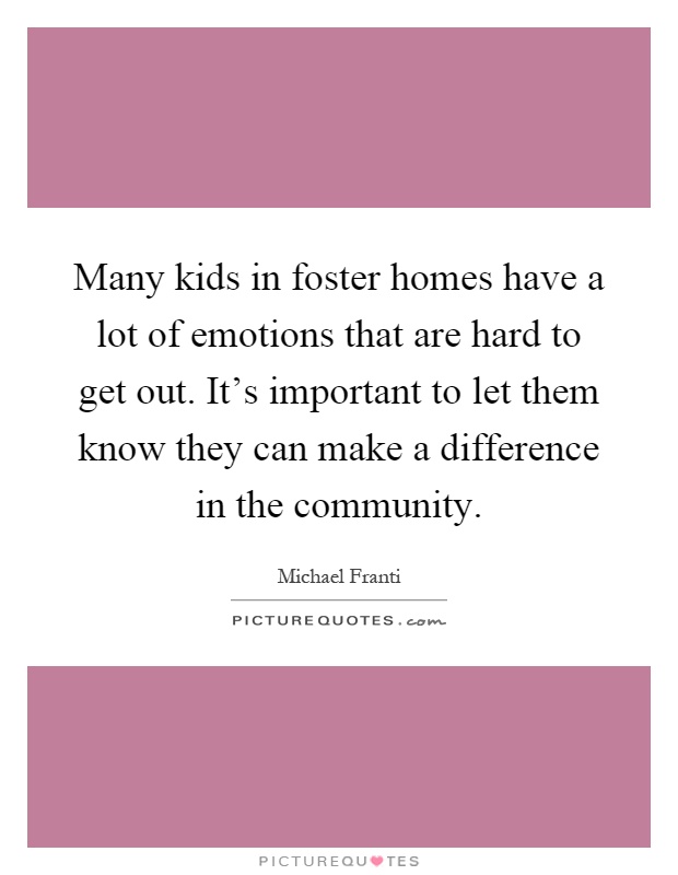 Many kids in foster homes have a lot of emotions that are hard to get out. It's important to let them know they can make a difference in the community Picture Quote #1