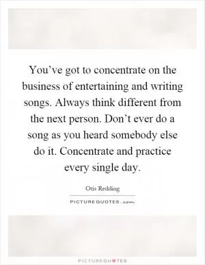 You’ve got to concentrate on the business of entertaining and writing songs. Always think different from the next person. Don’t ever do a song as you heard somebody else do it. Concentrate and practice every single day Picture Quote #1