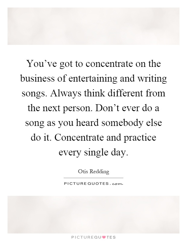 You've got to concentrate on the business of entertaining and writing songs. Always think different from the next person. Don't ever do a song as you heard somebody else do it. Concentrate and practice every single day Picture Quote #1