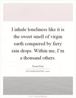 I inhale loneliness like it is the sweet smell of virgin earth conquered by fiery rain drops. Within me, I’m a thousand others Picture Quote #1