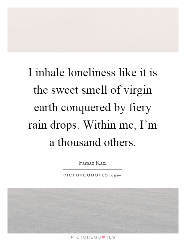 I inhale loneliness like it is the sweet smell of virgin earth conquered by fiery rain drops. Within me, I'm a thousand others Picture Quote #1