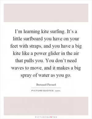 I’m learning kite surfing. It’s a little surfboard you have on your feet with straps, and you have a big kite like a power glider in the air that pulls you. You don’t need waves to move, and it makes a big spray of water as you go Picture Quote #1