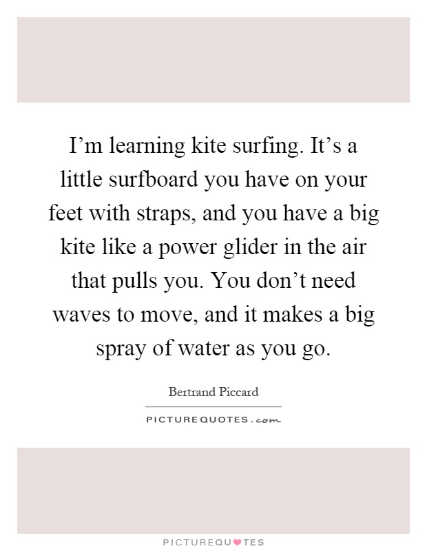 I'm learning kite surfing. It's a little surfboard you have on your feet with straps, and you have a big kite like a power glider in the air that pulls you. You don't need waves to move, and it makes a big spray of water as you go Picture Quote #1