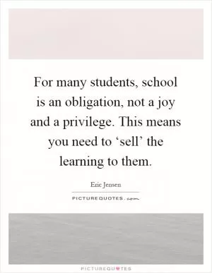 For many students, school is an obligation, not a joy and a privilege. This means you need to ‘sell’ the learning to them Picture Quote #1