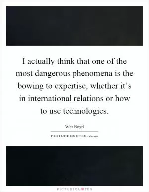 I actually think that one of the most dangerous phenomena is the bowing to expertise, whether it’s in international relations or how to use technologies Picture Quote #1