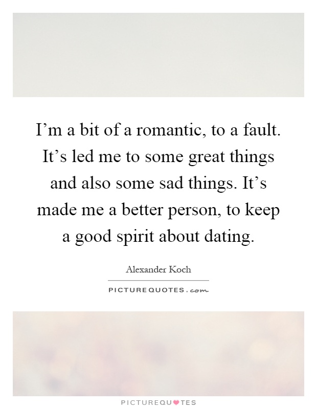 I'm a bit of a romantic, to a fault. It's led me to some great things and also some sad things. It's made me a better person, to keep a good spirit about dating Picture Quote #1