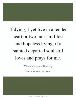If dying, I yet live in a tender heart or two; nor am I lost and hopeless living, if a sainted departed soul still loves and prays for me Picture Quote #1