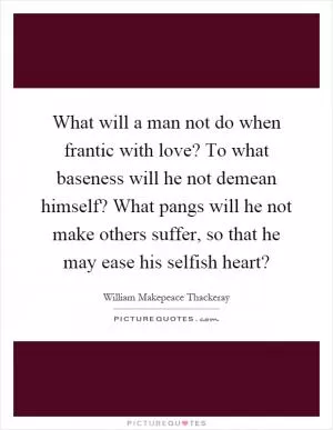 What will a man not do when frantic with love? To what baseness will he not demean himself? What pangs will he not make others suffer, so that he may ease his selfish heart? Picture Quote #1