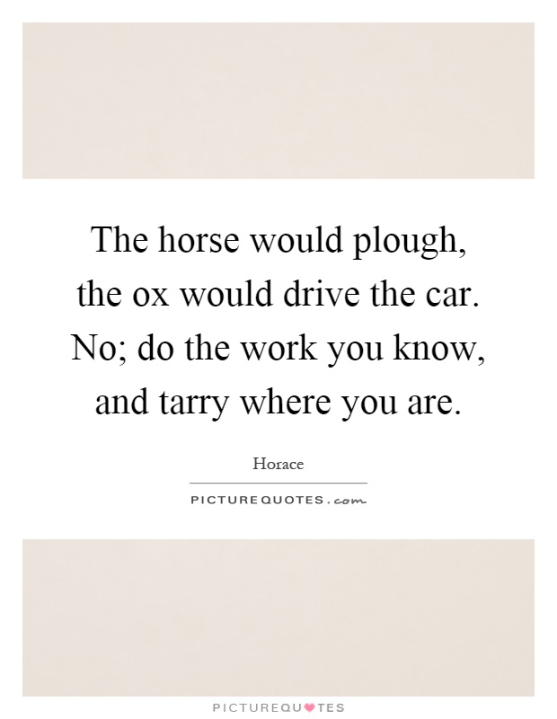 The horse would plough, the ox would drive the car. No; do the work you know, and tarry where you are Picture Quote #1
