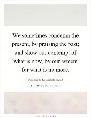 We sometimes condemn the present, by praising the past; and show our contempt of what is now, by our esteem for what is no more Picture Quote #1