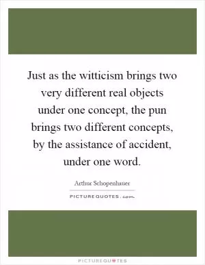 Just as the witticism brings two very different real objects under one concept, the pun brings two different concepts, by the assistance of accident, under one word Picture Quote #1