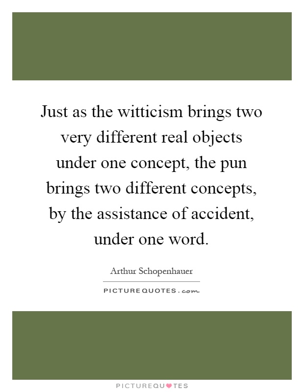 Just as the witticism brings two very different real objects under one concept, the pun brings two different concepts, by the assistance of accident, under one word Picture Quote #1