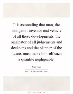 It is astounding that man, the instigator, inventor and vehicle of all these developments, the originator of all judgements and decisions and the planner of the future, must make himself such a quantité negligeable Picture Quote #1