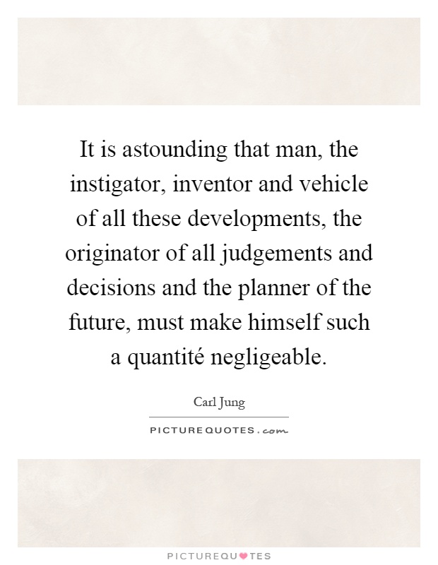 It is astounding that man, the instigator, inventor and vehicle of all these developments, the originator of all judgements and decisions and the planner of the future, must make himself such a quantité negligeable Picture Quote #1