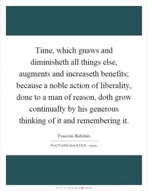 Time, which gnaws and diminisheth all things else, augments and increaseth benefits; because a noble action of liberality, done to a man of reason, doth grow continually by his generous thinking of it and remembering it Picture Quote #1