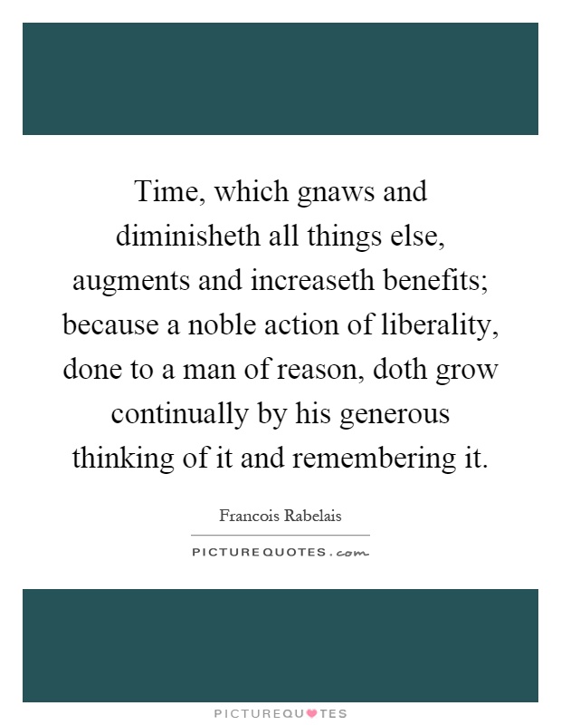 Time, which gnaws and diminisheth all things else, augments and increaseth benefits; because a noble action of liberality, done to a man of reason, doth grow continually by his generous thinking of it and remembering it Picture Quote #1