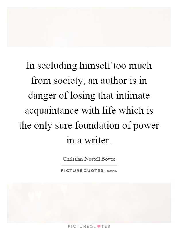 In secluding himself too much from society, an author is in danger of losing that intimate acquaintance with life which is the only sure foundation of power in a writer Picture Quote #1