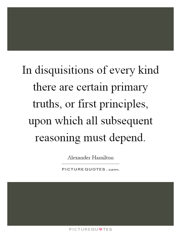 In disquisitions of every kind there are certain primary truths, or first principles, upon which all subsequent reasoning must depend Picture Quote #1