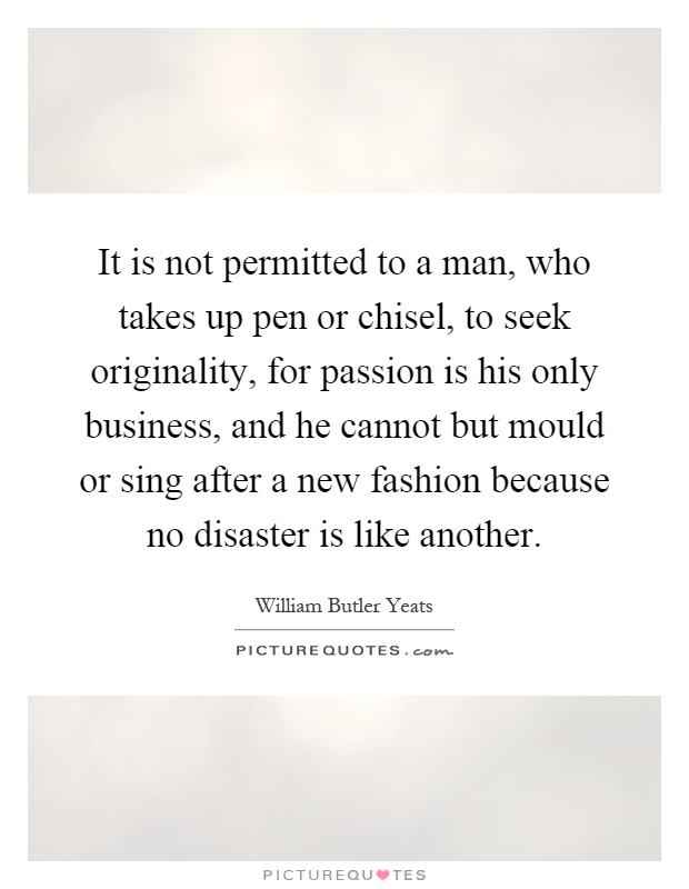 It is not permitted to a man, who takes up pen or chisel, to seek originality, for passion is his only business, and he cannot but mould or sing after a new fashion because no disaster is like another Picture Quote #1