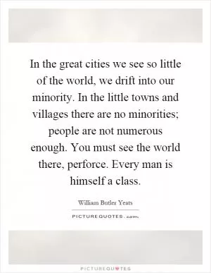 In the great cities we see so little of the world, we drift into our minority. In the little towns and villages there are no minorities; people are not numerous enough. You must see the world there, perforce. Every man is himself a class Picture Quote #1