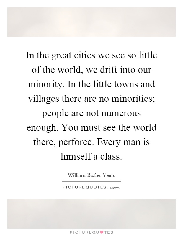 In the great cities we see so little of the world, we drift into our minority. In the little towns and villages there are no minorities; people are not numerous enough. You must see the world there, perforce. Every man is himself a class Picture Quote #1