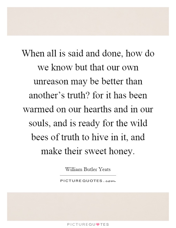 When all is said and done, how do we know but that our own unreason may be better than another's truth? for it has been warmed on our hearths and in our souls, and is ready for the wild bees of truth to hive in it, and make their sweet honey Picture Quote #1