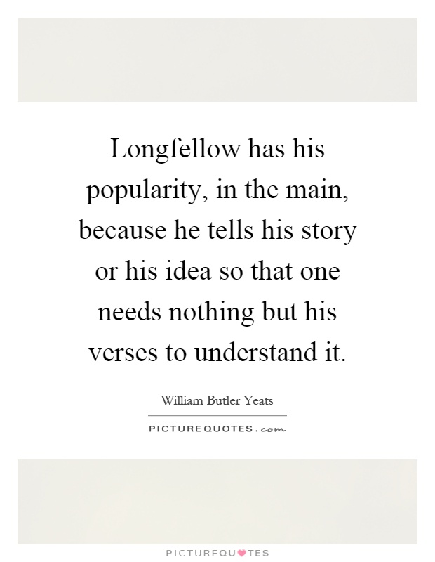 Longfellow has his popularity, in the main, because he tells his story or his idea so that one needs nothing but his verses to understand it Picture Quote #1
