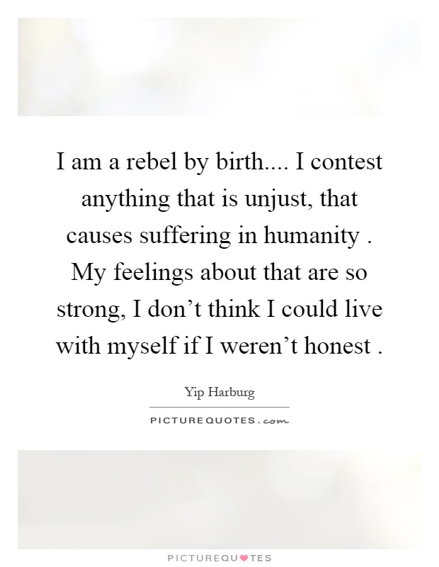I am a rebel by birth.... I contest anything that is unjust, that causes suffering in humanity. My feelings about that are so strong, I don't think I could live with myself if I weren't honest Picture Quote #1