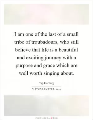 I am one of the last of a small tribe of troubadours, who still believe that life is a beautiful and exciting journey with a purpose and grace which are well worth singing about Picture Quote #1