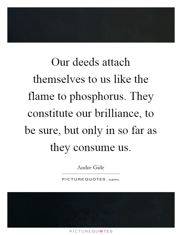 Our deeds attach themselves to us like the flame to phosphorus. They constitute our brilliance, to be sure, but only in so far as they consume us Picture Quote #1