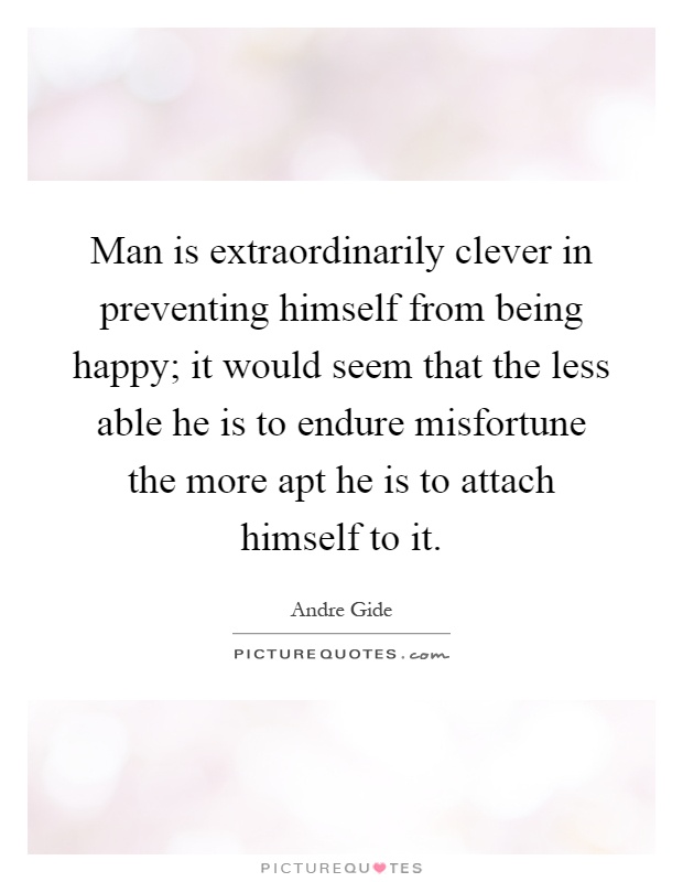Man is extraordinarily clever in preventing himself from being happy; it would seem that the less able he is to endure misfortune the more apt he is to attach himself to it Picture Quote #1