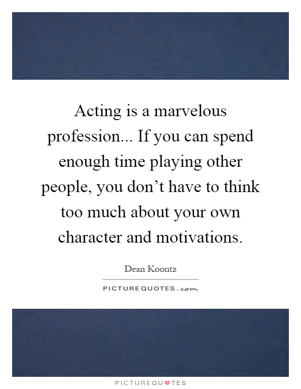Acting is a marvelous profession... If you can spend enough time playing other people, you don't have to think too much about your own character and motivations Picture Quote #1
