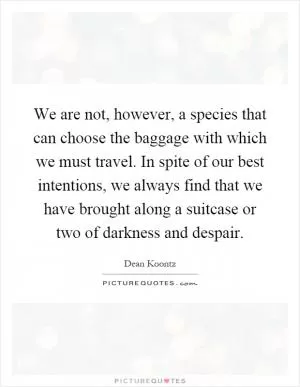 We are not, however, a species that can choose the baggage with which we must travel. In spite of our best intentions, we always find that we have brought along a suitcase or two of darkness and despair Picture Quote #1