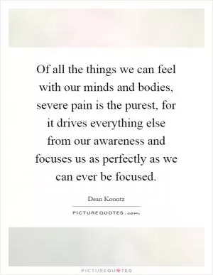Of all the things we can feel with our minds and bodies, severe pain is the purest, for it drives everything else from our awareness and focuses us as perfectly as we can ever be focused Picture Quote #1