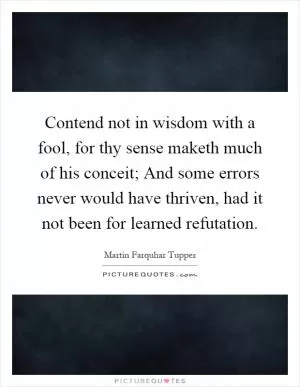 Contend not in wisdom with a fool, for thy sense maketh much of his conceit; And some errors never would have thriven, had it not been for learned refutation Picture Quote #1