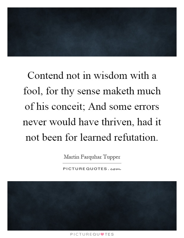 Contend not in wisdom with a fool, for thy sense maketh much of his conceit; And some errors never would have thriven, had it not been for learned refutation Picture Quote #1