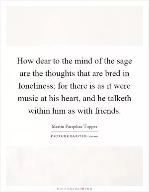 How dear to the mind of the sage are the thoughts that are bred in loneliness; for there is as it were music at his heart, and he talketh within him as with friends Picture Quote #1
