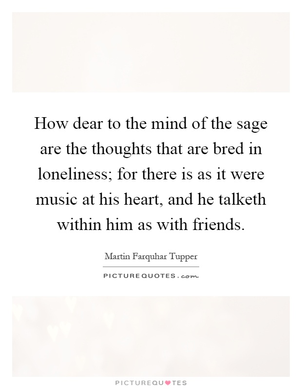 How dear to the mind of the sage are the thoughts that are bred in loneliness; for there is as it were music at his heart, and he talketh within him as with friends Picture Quote #1