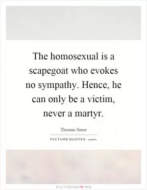The homosexual is a scapegoat who evokes no sympathy. Hence, he can only be a victim, never a martyr Picture Quote #1
