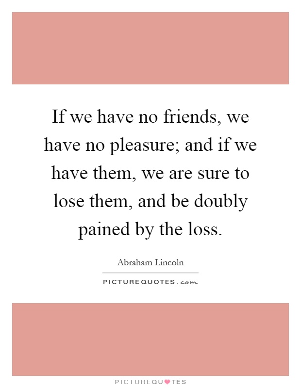 If we have no friends, we have no pleasure; and if we have them, we are sure to lose them, and be doubly pained by the loss Picture Quote #1