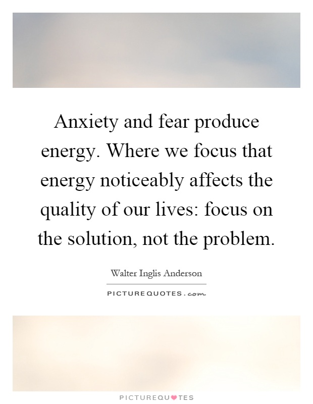 Anxiety and fear produce energy. Where we focus that energy noticeably affects the quality of our lives: focus on the solution, not the problem Picture Quote #1