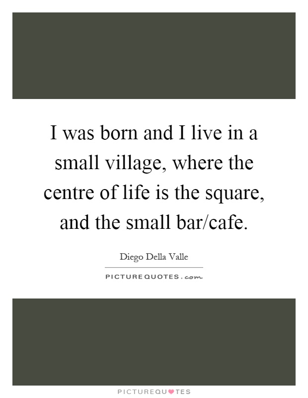 I was born and I live in a small village, where the centre of life is the square, and the small bar/cafe Picture Quote #1