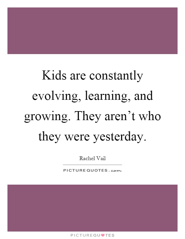 Kids are constantly evolving, learning, and growing. They aren't who they were yesterday Picture Quote #1