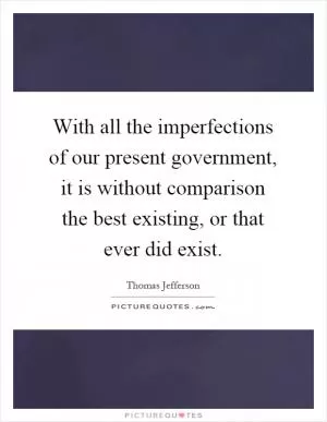 With all the imperfections of our present government, it is without comparison the best existing, or that ever did exist Picture Quote #1