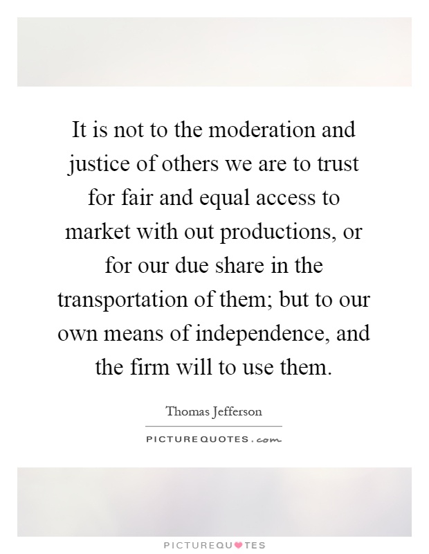 It is not to the moderation and justice of others we are to trust for fair and equal access to market with out productions, or for our due share in the transportation of them; but to our own means of independence, and the firm will to use them Picture Quote #1