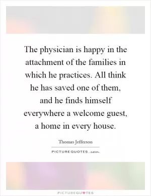 The physician is happy in the attachment of the families in which he practices. All think he has saved one of them, and he finds himself everywhere a welcome guest, a home in every house Picture Quote #1
